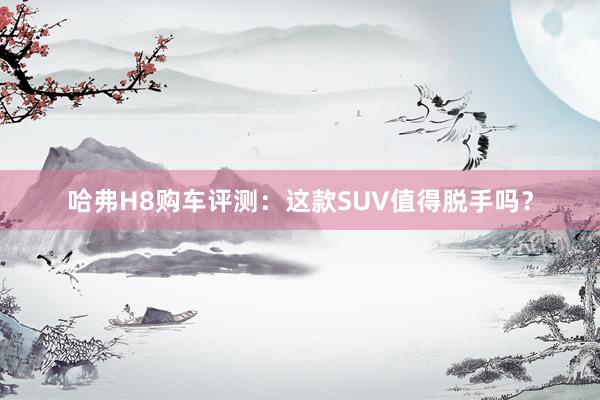 哈弗H8购车评测：这款SUV值得脱手吗？