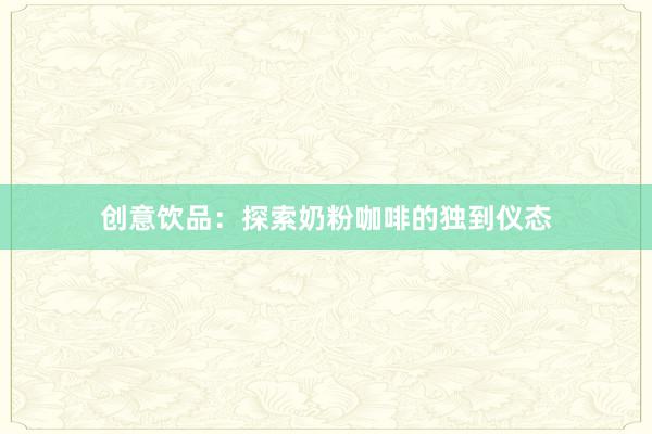 创意饮品：探索奶粉咖啡的独到仪态
