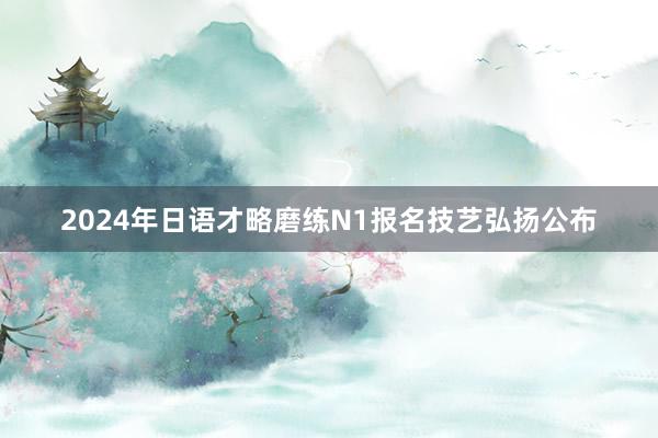 2024年日语才略磨练N1报名技艺弘扬公布