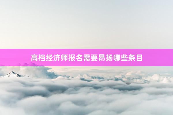 高档经济师报名需要昂扬哪些条目