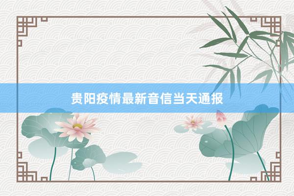 贵阳疫情最新音信当天通报